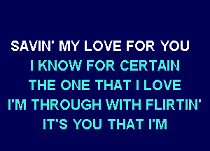 SAVIN' MY LOVE FOR YOU
I KNOW FOR CERTAIN
THE ONE THAT I LOVE
I'M THROUGH WITH FLIRTIN'
IT'S YOU THAT I'M