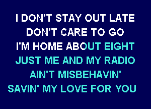 I DON'T STAY OUT LATE
DON'T CARE TO GO

I'M HOME ABOUT EIGHT

JUST ME AND MY RADIO
AIN'T MISBEHAVIN'

SAVIN' MY LOVE FOR YOU