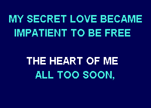 MY SECRET LOVE BECAME
IMPATIENT TO BE FREE

THE HEART OF ME
ALL TOO SOON,
