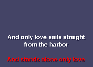 And only love sails straight
from the harbor