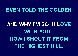 EVEN TOLD THE GOLDEN

AND WHY I'M SO IN LOVE
WITH YOU
NOW I SHOUT IT FROM
THE HIGHEST HILL,