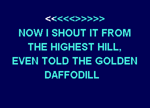 NOW I SHOUT IT FROM
THE HIGHEST HILL,
EVEN TOLD THE GOLDEN
DAFFODILL