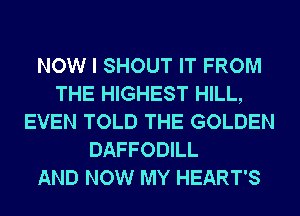 NOW I SHOUT IT FROM
THE HIGHEST HILL,
EVEN TOLD THE GOLDEN
DAFFODILL
AND NOW MY HEART'S