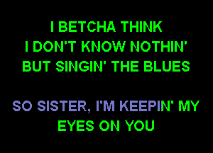 I BETCHA THINK
I DON'T KNOW NOTHIN'
BUT SINGIN' THE BLUES

SO SISTER, I'M KEEPIN' MY
EYES ON YOU