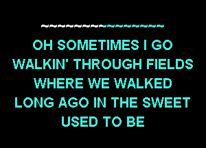 OH SOMETIMES I GO
WALKIN' THROUGH FIELDS
WHERE WE WALKED
LONG AGO IN THE SWEET
USED TO BE