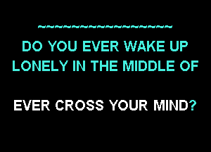 DO YOU EVER WAKE UP
LONELY IN THE MIDDLE OF

EVER CROSS YOUR MIND?