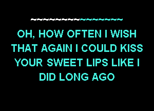 OH, HOW OFTEN I WISH
THAT AGAIN I COULD KISS
YOUR SWEET LIPS LIKE I

DID LONG AGO