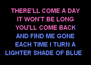 THERE'LL COME A DAY
IT WON'T BE LONG
YOU'LL COME BACK
AND FIND ME GONE
EACH TIME I TURN A

LIGHTER SHADE OF BLUE