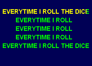 EVERYTIME I ROLL THE DICE
EVERYTIME I ROLL
EVERYTIME I ROLL
EVERYTIME I ROLL

EVERYTIME I ROLL THE DICE