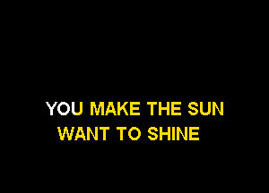 YOU MAKE THE SUN
WANT TO SHINE