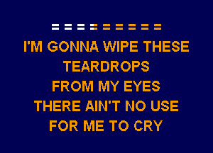 I'M GONNA WIPE THESE
TEARDROPS
FROM MY EYES
THERE AIN'T NO USE
FOR ME TO CRY