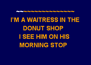 PM A WAITRESS IN THE
DONUT SHOP
I SEE HIM ON HIS
MORNING STOP