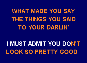 WHAT MADE YOU SAY
THE THINGS YOU SAID
TO YOUR DARLIN'

I MUST ADMIT YOU DON'T
LOOK SO PRETTY GOOD