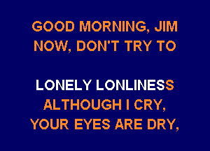 GOOD MORNING, JIM
NOW, DON'T TRY TO

LONELY LONLINESS
ALTHOUGH I CRY,
YOUR EYES ARE DRY,