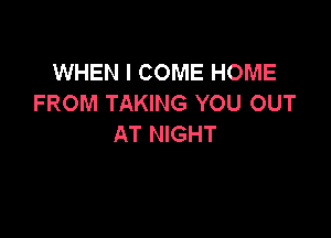WHEN I COME HOME
FROM TAKING YOU OUT

AT NIGHT