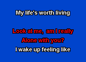 My life's worth living

Look at me, am I really
Alone with you?
lwake up feeling like