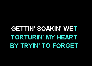 GETTIN' SOAKIN' WET
TORTURIN' MY HEART
BY TRYIN' T0 FORGET
