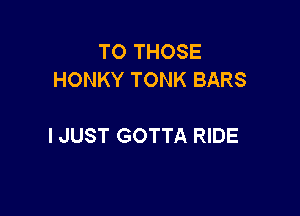 TO THOSE
HONKY TONK BARS

I JUST GOTTA RIDE