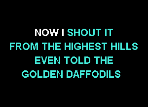 NOW I SHOUT IT
FROM THE HIGHEST HILLS
EVEN TOLD THE
GOLDEN DAFFODILS