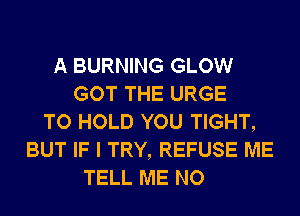 A BURNING GLOW
GOT THE URGE
TO HOLD YOU TIGHT,
BUT IF I TRY, REFUSE ME
TELL ME NO