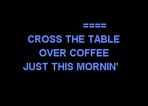 CROSS THE TABLE
OVER COFFEE

JUST THIS MORNIN'