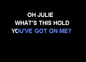 OH JULIE
WHAT'S THIS HOLD
YOU'VE GOT ON ME?