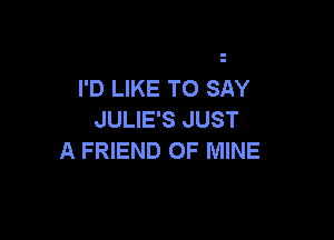 I'D LIKE TO SAY
JULIE'S JUST

A FRIEND OF MINE