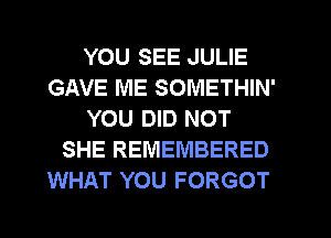 YOU SEE JULIE
GAVE ME SOMETHIN'
YOU DID NOT
SHE REMEMBERED
WHAT YOU FORGOT