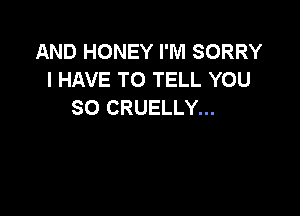 AND HONEY I'M SORRY
I HAVE TO TELL YOU
SO CRUELLY...