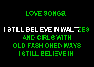 LOVE SONGS,

I STILL BELIEVE IN WALTZES
AND GIRLS WITH
OLD FASHIONED WAYS
I STILL BELIEVE IN