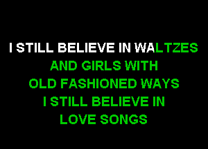 I STILL BELIEVE IN WALTZES
AND GIRLS WITH
OLD FASHIONED WAYS
I STILL BELIEVE IN
LOVE SONGS