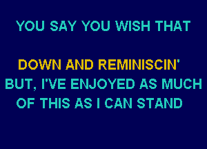 YOU SAY YOU WISH THAT

DOWN AND REMINISCIN'
BUT, I'VE ENJOYED AS MUCH
OF THIS AS I CAN STAND