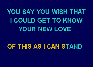 YOU SAY YOU WISH THAT
I COULD GET TO KNOW
YOUR NEW LOVE

OF THIS AS I CAN STAND