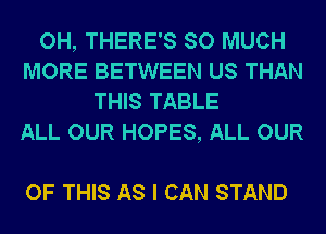 OH, THERE'S SO MUCH
MORE BETWEEN US THAN
THIS TABLE
ALL OUR HOPES, ALL OUR

OF THIS AS I CAN STAND