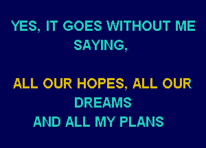 YES, IT GOES WITHOUT ME
SAYING,

ALL OUR HOPES, ALL OUR
DREAMS
AND ALL MY PLANS