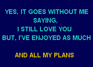 YES, IT GOES WITHOUT ME
SAYING,
I STILL LOVE YOU
BUT, I'VE ENJOYED AS MUCH

AND ALL MY PLANS