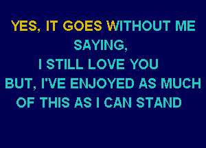 YES, IT GOES WITHOUT ME
SAYING,
I STILL LOVE YOU
BUT, I'VE ENJOYED AS MUCH
OF THIS AS I CAN STAND