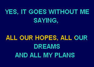 YES, IT GOES WITHOUT ME
SAYING,

ALL OUR HOPES, ALL OUR
DREAMS
AND ALL MY PLANS