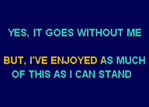 YES, IT GOES WITHOUT ME

BUT, I'VE ENJOYED AS MUCH
OF THIS AS I CAN STAND