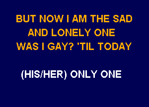 BUT NOW I AM THE SAD
AND LONELY ONE
WAS I GAY? 'TlL TODAY

(HISIHER) ONLY ONE