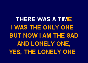 THERE WAS A TIME
I WAS THE ONLY ONE
BUT NOW I AM THE SAD
AND LONELY ONE,
YES, THE LONELY ONE
