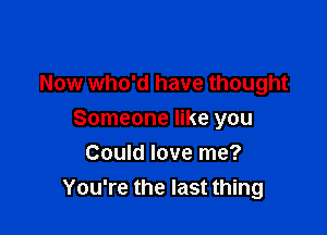 Now who'd have thought

Someone like you
Could love me?
You're the last thing