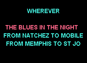 WHEREVER

THE BLUES IN THE NIGHT
FROM NATCHEZ TO MOBILE
FROM MEMPHIS TO ST JO