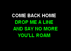 COME BACK HOME
DROP ME A LINE

AND SAY NO MORE
YOU'LL ROAM