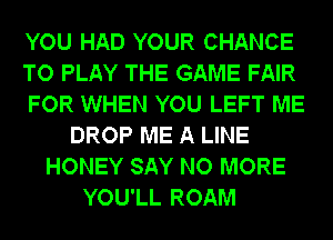 YOU HAD YOUR CHANCE
TO PLAY THE GAME FAIR

DROP ME A LINE
HONEY SAY NO MORE
YOU'LL ROAM