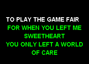 TO PLAY THE GAME FAIR
FOR WHEN YOU LEFT ME
SWEETHEART
YOU ONLY LEFT A WORLD
OF CARE