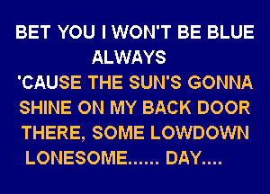 BET YOU I WON'T BE BLUE
ALWAYS
'CAUSE THE SUN'S GONNA
SHINE ON MY BACK DOOR
THERE, SOME LOWDOWN
LONESOME ...... DAY....