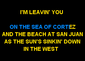 I'M LEAVIN' YOU

ON THE SEA OF CORTEZ
AND THE BEACH AT SAN JUAN
AS THE SUN'S SINKIN' DOWN
IN THE WEST