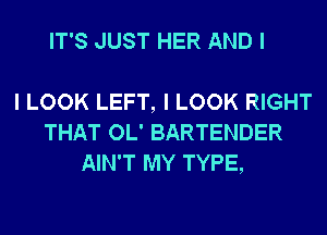 IT'S JUST HER AND I

I LOOK LEFT, I LOOK RIGHT
THAT OL' BARTENDER
AIN'T MY TYPE,