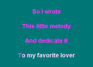 SO I wrote

This little melody

And dedicate it

To my favorite lover